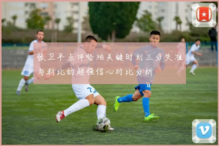 张卫平点评哈珀关键时刻三分失准与科比的超强信心对比分析